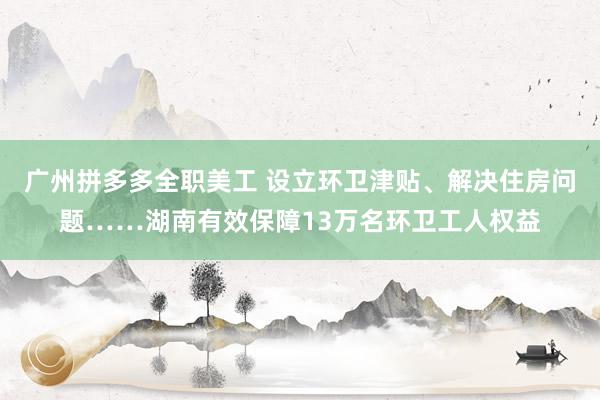 广州拼多多全职美工 设立环卫津贴、解决住房问题……湖南有效保障13万名环卫工人权益