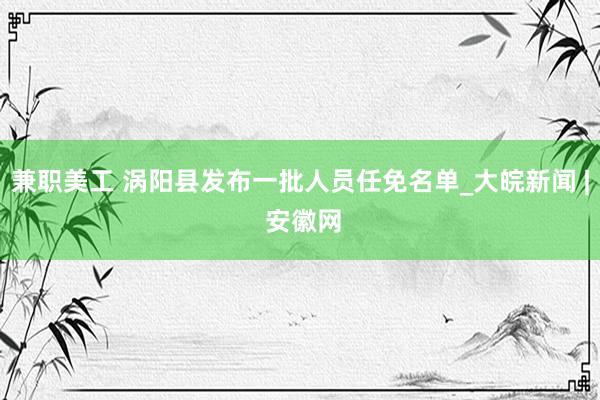 兼职美工 涡阳县发布一批人员任免名单_大皖新闻 | 安徽网