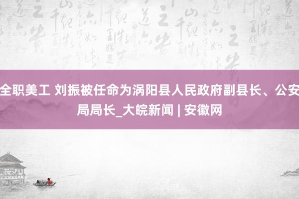 全职美工 刘振被任命为涡阳县人民政府副县长、公安局局长_大皖新闻 | 安徽网