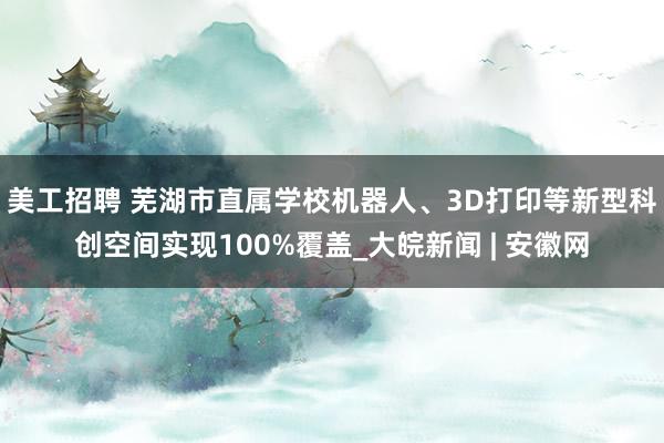 美工招聘 芜湖市直属学校机器人、3D打印等新型科创空间实现100%覆盖_大皖新闻 | 安徽网