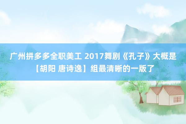 广州拼多多全职美工 2017舞剧《孔子》大概是【胡阳 唐诗逸】组最清晰的一版了