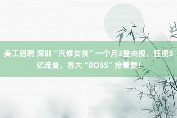 美工招聘 深圳“汽修女孩”一个月3登央视，狂揽5亿流量，各大“BOSS”抢着要！